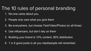 The 10 rules of personal branding
1. No-one cares about you.
2. People only care what you give them
3. Be everywhere, but choose Text/Video/Photos (or all three)
4. Use influencers, but don’t rely on them
5. Building your brand is 10% content, 90% distribution
6. 1 in 5 good posts is all you need/people will remember
 