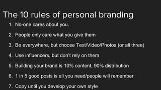 The 10 rules of personal branding
1. No-one cares about you.
2. People only care what you give them
3. Be everywhere, but choose Text/Video/Photos (or all three)
4. Use influencers, but don’t rely on them
5. Building your brand is 10% content, 90% distribution
6. 1 in 5 good posts is all you need/people will remember
7. Copy until you develop your own style
 