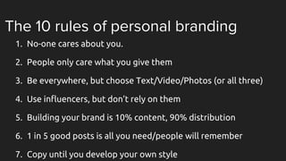The 10 rules of personal branding
1. No-one cares about you.
2. People only care what you give them
3. Be everywhere, but choose Text/Video/Photos (or all three)
4. Use influencers, but don’t rely on them
5. Building your brand is 10% content, 90% distribution
6. 1 in 5 good posts is all you need/people will remember
7. Copy until you develop your own style
 