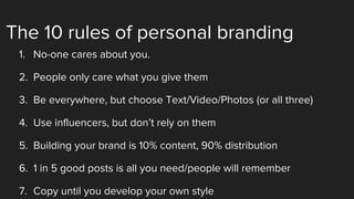 The 10 rules of personal branding
1. No-one cares about you.
2. People only care what you give them
3. Be everywhere, but choose Text/Video/Photos (or all three)
4. Use influencers, but don’t rely on them
5. Building your brand is 10% content, 90% distribution
6. 1 in 5 good posts is all you need/people will remember
7. Copy until you develop your own style
 