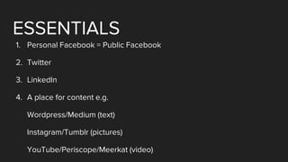 ESSENTIALS
1. Personal Facebook = Public Facebook
2. Twitter
3. LinkedIn
4. A place for content e.g.
Wordpress/Medium (text)
Instagram/Tumblr (pictures)
YouTube/Periscope/Meerkat (video)
 