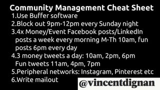 Community Management Cheat Sheet
1.Use Buffer software
2.Block out 9pm-12pm every Sunday night
3.4x Money/Event Facebook posts/LinkedIn
posts a week every morning M-Th 10am, fun
posts 6pm every day
4.3 money tweets a day: 10am, 2pm, 6pm
Fun tweets 11am, 4pm, 7pm
5.Peripheral networks: Instagram, Pinterest etc
6.Write mailout
 