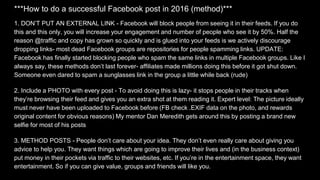 ***How to do a successful Facebook post in 2016 (method)***
1. DON’T PUT AN EXTERNAL LINK - Facebook will block people from seeing it in their feeds. If you do
this and this only, you will increase your engagement and number of people who see it by 50%. Half the
reason @traffic and copy has grown so quickly and is glued into your feeds is we actively discourage
dropping links- most dead Facebook groups are repositories for people spamming links. UPDATE:
Facebook has finally started blocking people who spam the same links in multiple Facebook groups. Like I
always say, these methods don’t last forever- affiliates made millions doing this before it got shut down.
Someone even dared to spam a sunglasses link in the group a little while back (rude)
2. Include a PHOTO with every post - To avoid doing this is lazy- it stops people in their tracks when
they’re browsing their feed and gives you an extra shot at them reading it. Expert level: The picture ideally
must never have been uploaded to Facebook before (FB check .EXIF data on the photo, and rewards
original content for obvious reasons) My mentor Dan Meredith gets around this by posting a brand new
selfie for most of his posts
3. METHOD POSTS - People don’t care about your idea. They don’t even really care about giving you
advice to help you. They want things which are going to improve their lives and (in the business context)
put money in their pockets via traffic to their websites, etc. If you’re in the entertainment space, they want
entertainment. So if you can give value, groups and friends will like you.
 