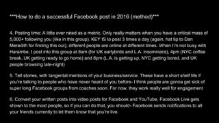 4. Posting time: A little over rated as a metric. Only really matters when you have a critical mass of
5,000+ following you (like in this group). KEY IS to post 3 times a day (again, hat tip to Dan
Meredith for finding this out), different people are online at different times. When I’m not busy with
Harambe, I post into this group at 8am (for UK earlybirds and L.A. insomniacs), 4pm (NYC coffee
break, UK getting ready to go home) and 8pm (L.A. is getting up, NYC getting bored, and UK
people browsing late-night)
5. Tell stories, with tangental mentions of your business/service. These have a short shelf life if
you’re talking to people who have never heard of you before- I think people are gonna get sick of
super long Facebook groups from coaches soon. For now, they work really well for engagement
6. Convert your written posts into video posts for Facebook and YouTube. Facebook Live gets
shown to the most people, so if you can do that, you should- Facebook sends notifications to all
your friends currently to let them know that you’re live.
***How to do a successful Facebook post in 2016 (method)***
 