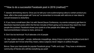 ***How to do a successful Facebook post in 2016 (method)***
7. beware diminishing returns: Once you’ve told your core audience/group about a certain product you
have, after a few posts people will “tune out” so remember to innovate with add-ons or new ideas to
convert browsers to clicks/fans
8. If you have a small team (like I do with Secret Sauce Conference, my events company) get them to
like/share important posts within the first ten minutes of them going out to ensure they reach the most
people the quickest. Facebook shows your posts to a few people who follow you- If they
like/comment/share it shows to more, and so on
9. Don’t be too technical- You’ll alienate a lot of people
10. Use “pattern disrupts” - emojis, deliberate misspellings, slang (I love rn and af as shorthand and don’t
care if people don’t know what they mean), taboo subjects (never religion or politics though).
Bonus: Save your best posts for popular Facebook group “Traffic and copy”. They have a wholesome
community of friends who will like everything you post!
 