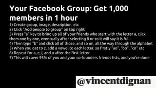 Your Facebook Group: Get 1,000
members in 1 hour
1) Create group, image, description, etc
2) Click "Add people to group" on top right
3) Press "a" key to bring up all of your friends who start with the letter a, click
them one by one, eventually after selecting 8 or so it will say it is full.
4) Then type "b" and click all of those, and so on, all the way through the alphabet
5) When you get to z, add a vowel to each letter, so firstly "ao", "bo", "co" etc
6) Repeat for a, e, i, and u after the first letter
7) This will cover 95% of you and your co-founders friends lists, and you're done
 