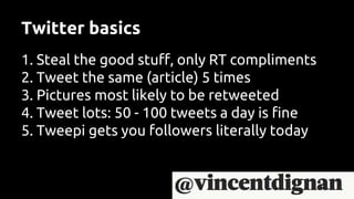 Twitter basics
1. Steal the good stuff, only RT compliments
2. Tweet the same (article) 5 times
3. Pictures most likely to be retweeted
4. Tweet lots: 50 - 100 tweets a day is fine
5. Tweepi gets you followers literally today
 