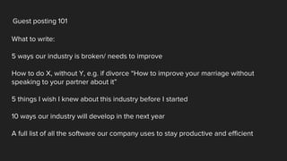 Guest posting 101
What to write:
5 ways our industry is broken/ needs to improve
How to do X, without Y, e.g. if divorce “How to improve your marriage without
speaking to your partner about it”
5 things I wish I knew about this industry before I started
10 ways our industry will develop in the next year
A full list of all the software our company uses to stay productive and efficient
 