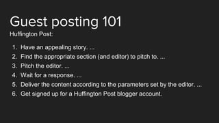 Guest posting 101
Huffington Post:
1. Have an appealing story. ...
2. Find the appropriate section (and editor) to pitch to. ...
3. Pitch the editor. ...
4. Wait for a response. ...
5. Deliver the content according to the parameters set by the editor. ...
6. Get signed up for a Huffington Post blogger account.
 