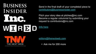Send in the final draft of your completed piece to
contributors@businessinsider.com
Pitch your story idea at pitches@inc.com
Become a regular columnist by submitting your
request to contributors@inc.com
Info here
editors@thenextweb.com
+ Ask me for 200 more
 