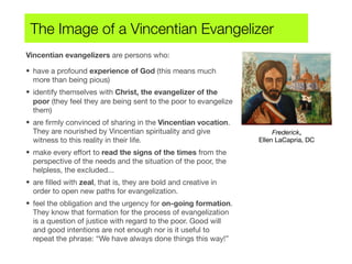 Vincentian evangelizers are persons who:
• have a profound experience of God (this means much
more than being pious)
• identify themselves with Christ, the evangelizer of the
poor (they feel they are being sent to the poor to evangelize
them)
• are ﬁrmly convinced of sharing in the Vincentian vocation.
They are nourished by Vincentian spirituality and give
witness to this reality in their life.
• make every effort to read the signs of the times from the
perspective of the needs and the situation of the poor, the
helpless, the excluded...
• are ﬁlled with zeal, that is, they are bold and creative in
order to open new paths for evangelization.
• feel the obligation and the urgency for on-going formation.
They know that formation for the process of evangelization
is a question of justice with regard to the poor. Good will
and good intentions are not enough nor is it useful to
repeat the phrase: “We have always done things this way!”
The Image of a Vincentian Evangelizer
Frederick,
Ellen LaCapria, DC
 