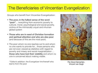 The Beneﬁciaries of Vincentian Evangelization
Groups who beneﬁt from Vincentian Evangelization:
• The poor, in the fullest sense of the word
“poor”… everything from economic poverty to
cultural, moral, psychological and social poverty,
victims of the intrinsically unjust and inhuman
global system
• Those who are in need of Christian formation
and spiritual attention and who are also poor
(and because of this are the most poor).
• The poor whom no one reaches out to and whom
no one wants to provide for... those persons who
are not even viewed as statistics with regard to
poverty and misery and social marginalization …
those who have lost their visibility and whom no
one is concerned about making visible.
**Editor’s addition: the Evangelizer him/herself who
learns from the poor
The Good Samaritan,
Vincent van Gogh
 