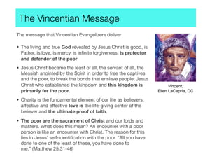 The Vincentian Message
The message that Vincentian Evangelizers deliver:
• The living and true God revealed by Jesus Christ is good, is
Father, is love, is mercy, is inﬁnite forgiveness, is protector
and defender of the poor.
• Jesus Christ became the least of all, the servant of all, the
Messiah anointed by the Spirit in order to free the captives
and the poor, to break the bonds that enslave people; Jesus
Christ who established the kingdom and this kingdom is
primarily for the poor.
• Charity is the fundamental element of our life as believers;
affective and effective love is the life-giving center of the
believer and the ultimate proof of faith.
• The poor are the sacrament of Christ and our lords and
masters. What does this mean? An encounter with a poor
person is like an encounter with Christ. The reason for this
lies in Jesus’ self-identiﬁcation with the poor. “All you have
done to one of the least of these, you have done to
me.” (Matthew 25:31-46)
Vincent,
Ellen LaCapria, DC
 