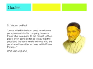 St. Vincent de Paul
“Jesus willed to be born poor, to welcome
poor persons into his company, to serve
those who were poor, to put himself in their
place, even going so far as to say that the
good and the harm we do to those who are
poor He will consider as done to His Divine
Person...”
CCD:XIIIb:433-434.
Quotes
 