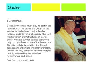 St. John Paul II
Solidarity therefore must play its part in the
realization of this divine plan, both on the
level of individuals and on the level of
national and international society. The "evil
mechanisms" and "structures of sin" of
which we have spoken can be overcome
only through the exercise of the human and
Christian solidarity to which the Church
calls us and which she tirelessly promotes.
Only in this way can such positive energies
be fully released for the beneﬁt of
development and peace.
Solicitudo rei socialis, #40.
Quotes
 