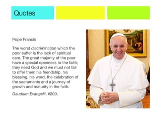 Pope Francis
The worst discrimination which the
poor suffer is the lack of spiritual
care. The great majority of the poor
have a special openness to the faith;
they need God and we must not fail
to offer them his friendship, his
blessing, his word, the celebration of
the sacraments and a journey of
growth and maturity in the faith.
Gaudium Evangelii, #200.
Quotes
 