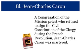 Bl. Jean-Charles Caron
A Congregation of the
Mission priest who refused
to sign the Civil
Constitution of the Clergy
during the French
Revolution, Jean-Charles
Caron was martyred.
More at the Vincentian Encyclopedia
 