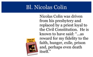 Bl. Nicolas Colin
Nicolas Colin was driven
from his presbytery and
replaced by a priest loyal to
the Civil Constitution. He is
known to have said: “...as
reward for my fidelity to the
faith, hunger, exile, prison
and, perhaps even death
itself.”
More at the Vincentian Encyclopedia
 