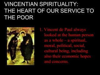 VINCENTIAN SPIRITUALITY:
THE HEART OF OUR SERVICE TO
THE POOR

          1. Vincent de Paul always
             looked at the human person
             as a whole – a spiritual,
             moral, political, social,
             cultural being, including
             also their economic hopes
             and concerns.
 
