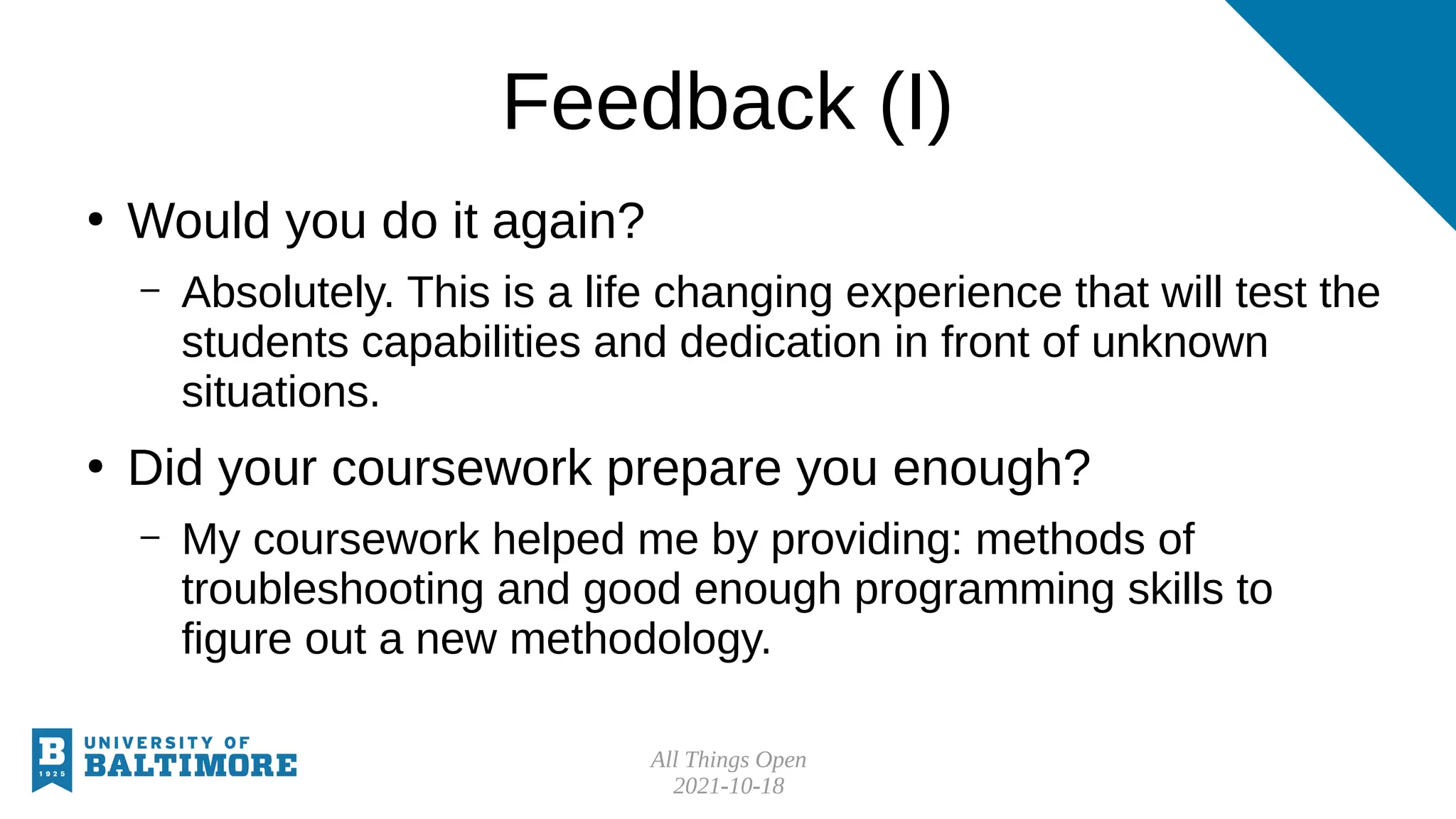 All Things Open
2021-10-18
Feedback (I)
●
Would you do it again?
– Absolutely. This is a life changing experience that will test the
students capabilities and dedication in front of unknown
situations.
●
Did your coursework prepare you enough?
– My coursework helped me by providing: methods of
troubleshooting and good enough programming skills to
figure out a new methodology.
 