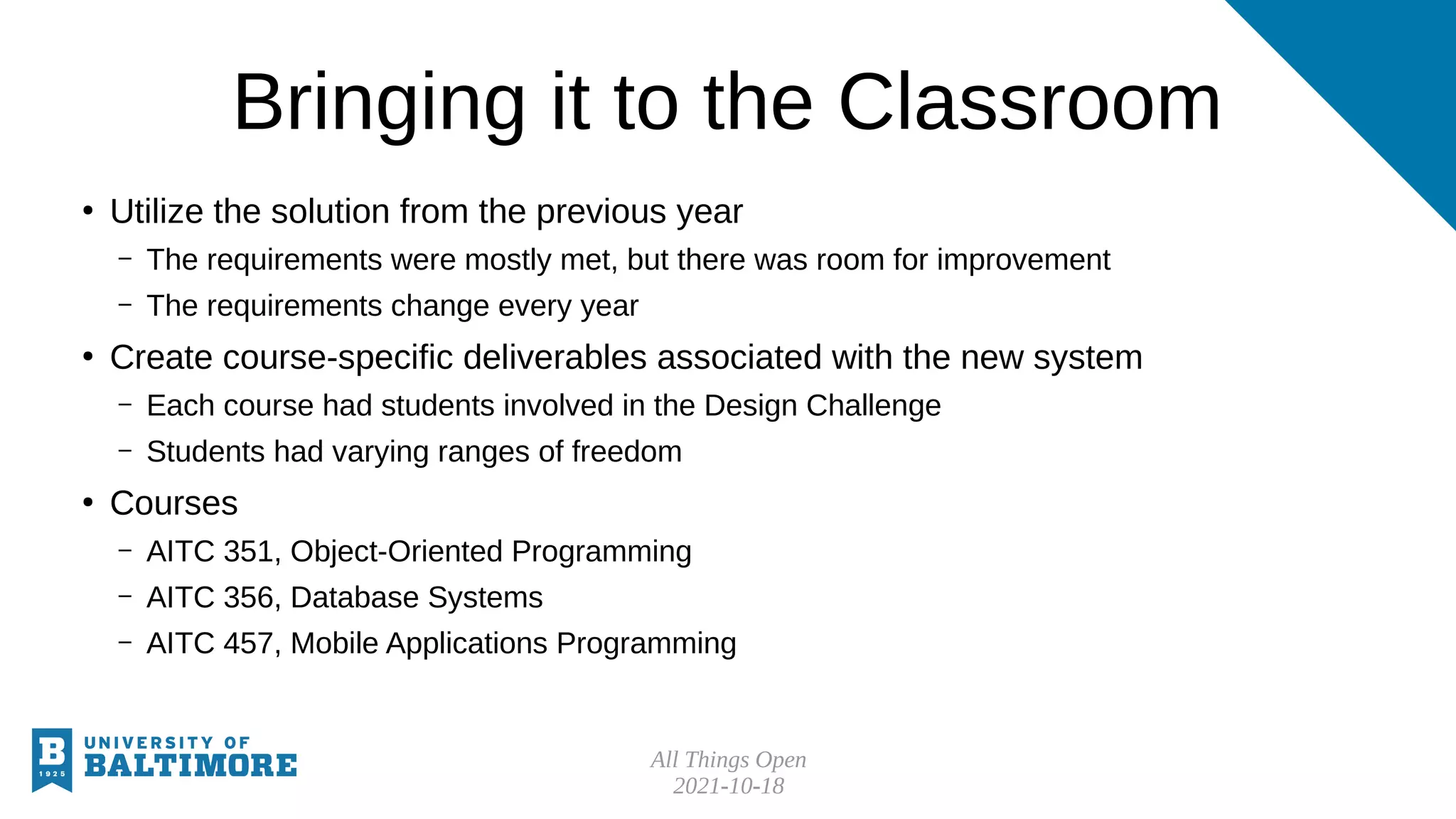 All Things Open
2021-10-18
Bringing it to the Classroom
●
Utilize the solution from the previous year
– The requirements were mostly met, but there was room for improvement
– The requirements change every year
●
Create course-specific deliverables associated with the new system
– Each course had students involved in the Design Challenge
– Students had varying ranges of freedom
●
Courses
– AITC 351, Object-Oriented Programming
– AITC 356, Database Systems
– AITC 457, Mobile Applications Programming
 