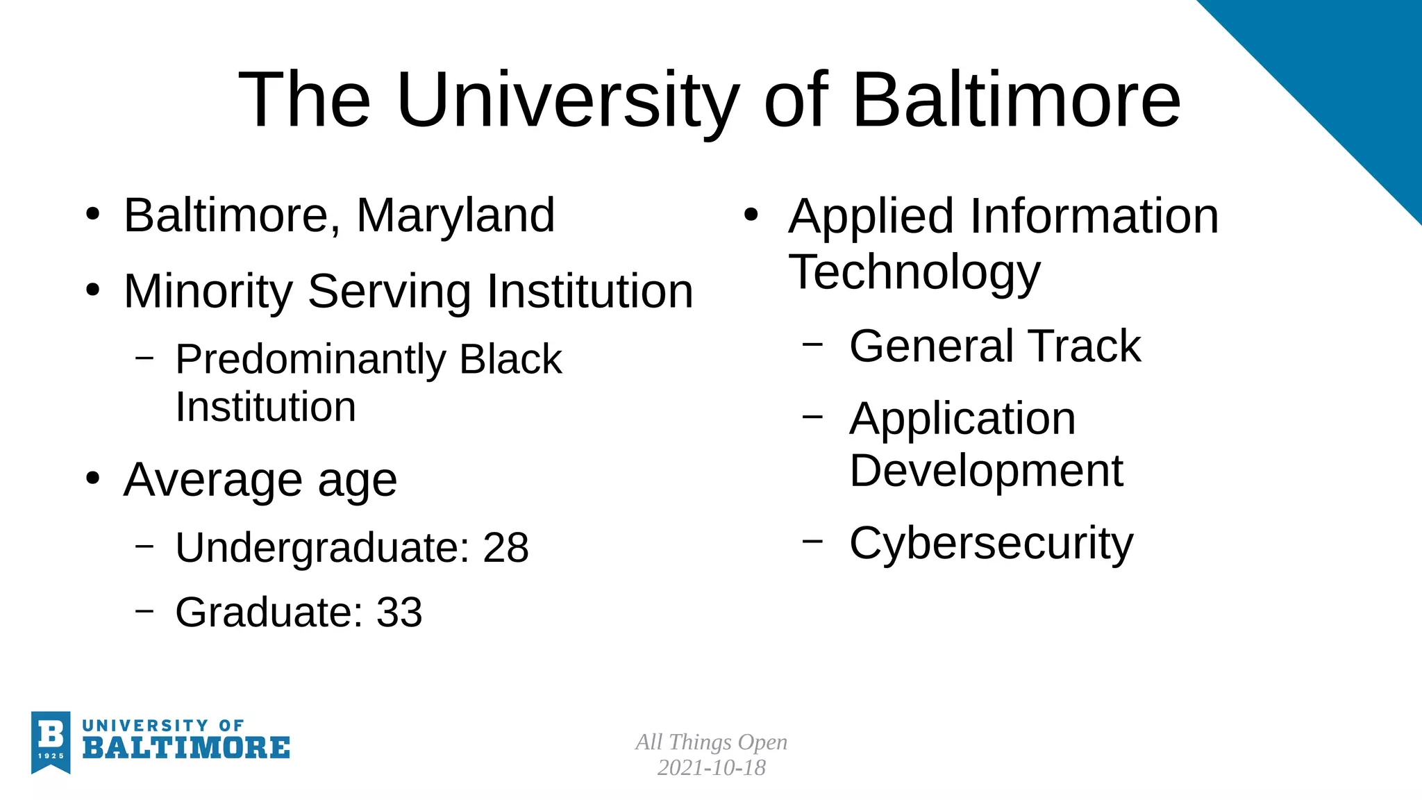 All Things Open
2021-10-18
The University of Baltimore
●
Baltimore, Maryland
●
Minority Serving Institution
– Predominantly Black
Institution
●
Average age
– Undergraduate: 28
– Graduate: 33
●
Applied Information
Technology
– General Track
– Application
Development
– Cybersecurity
 