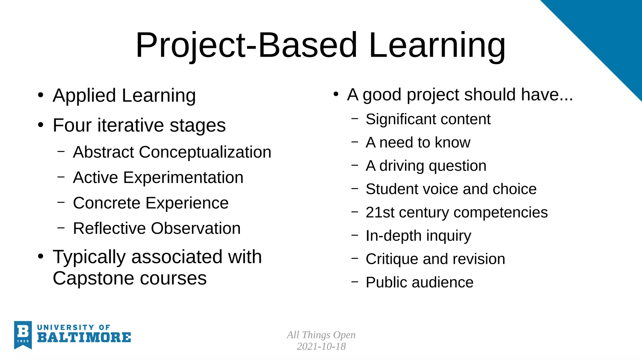All Things Open
2021-10-18
Project-Based Learning
●
Applied Learning
●
Four iterative stages
– Abstract Conceptualization
– Active Experimentation
– Concrete Experience
– Reflective Observation
●
Typically associated with
Capstone courses
●
A good project should have...
– Significant content
– A need to know
– A driving question
– Student voice and choice
– 21st century competencies
– In-depth inquiry
– Critique and revision
– Public audience
 