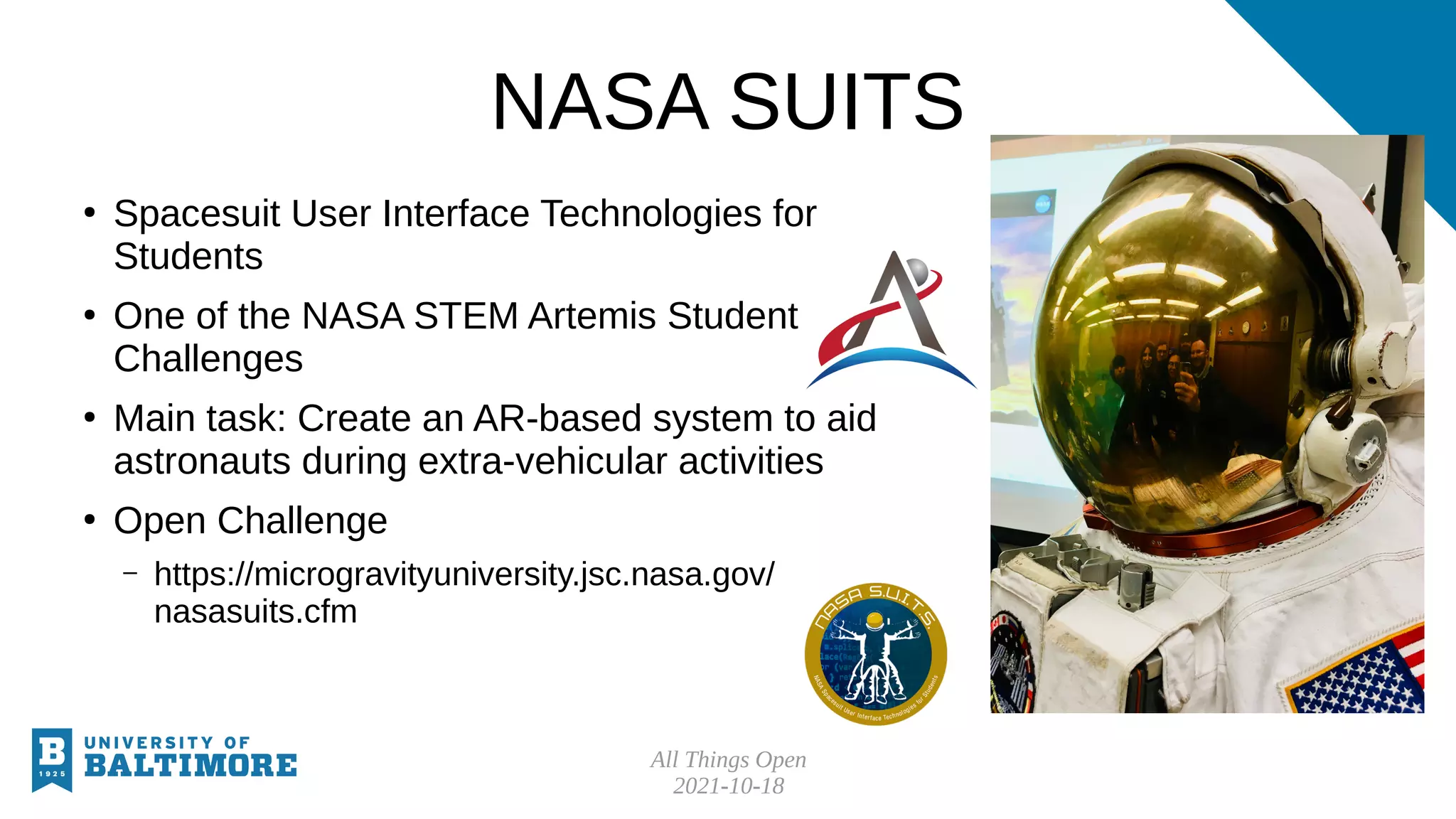 All Things Open
2021-10-18
NASA SUITS
●
Spacesuit User Interface Technologies for
Students
●
One of the NASA STEM Artemis Student
Challenges
●
Main task: Create an AR-based system to aid
astronauts during extra-vehicular activities
●
Open Challenge
– https://microgravityuniversity.jsc.nasa.gov/
nasasuits.cfm
 