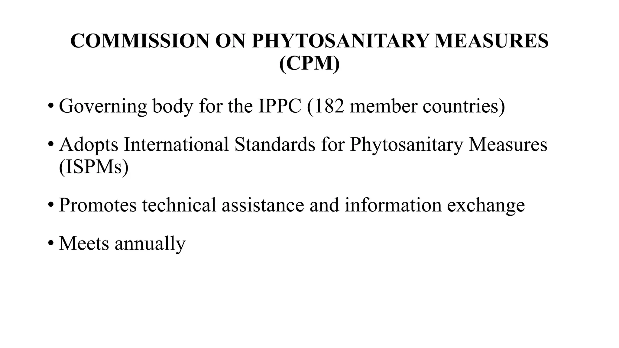 COMMISSION ON PHYTOSANITARY MEASURES
(CPM)
• Governing body for the IPPC (182 member countries)
• Adopts International Standards for Phytosanitary Measures
(ISPMs)
• Promotes technical assistance and information exchange
• Meets annually
 