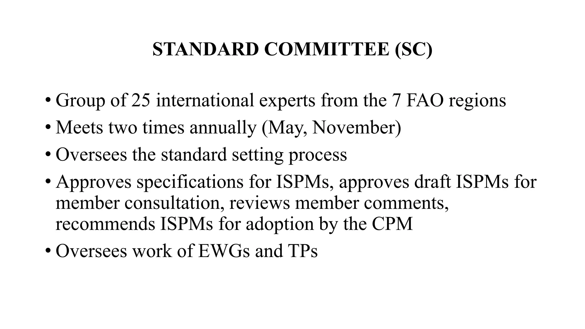 STANDARD COMMITTEE (SC)
• Group of 25 international experts from the 7 FAO regions
• Meets two times annually (May, November)
• Oversees the standard setting process
• Approves specifications for ISPMs, approves draft ISPMs for
member consultation, reviews member comments,
recommends ISPMs for adoption by the CPM
• Oversees work of EWGs and TPs
 