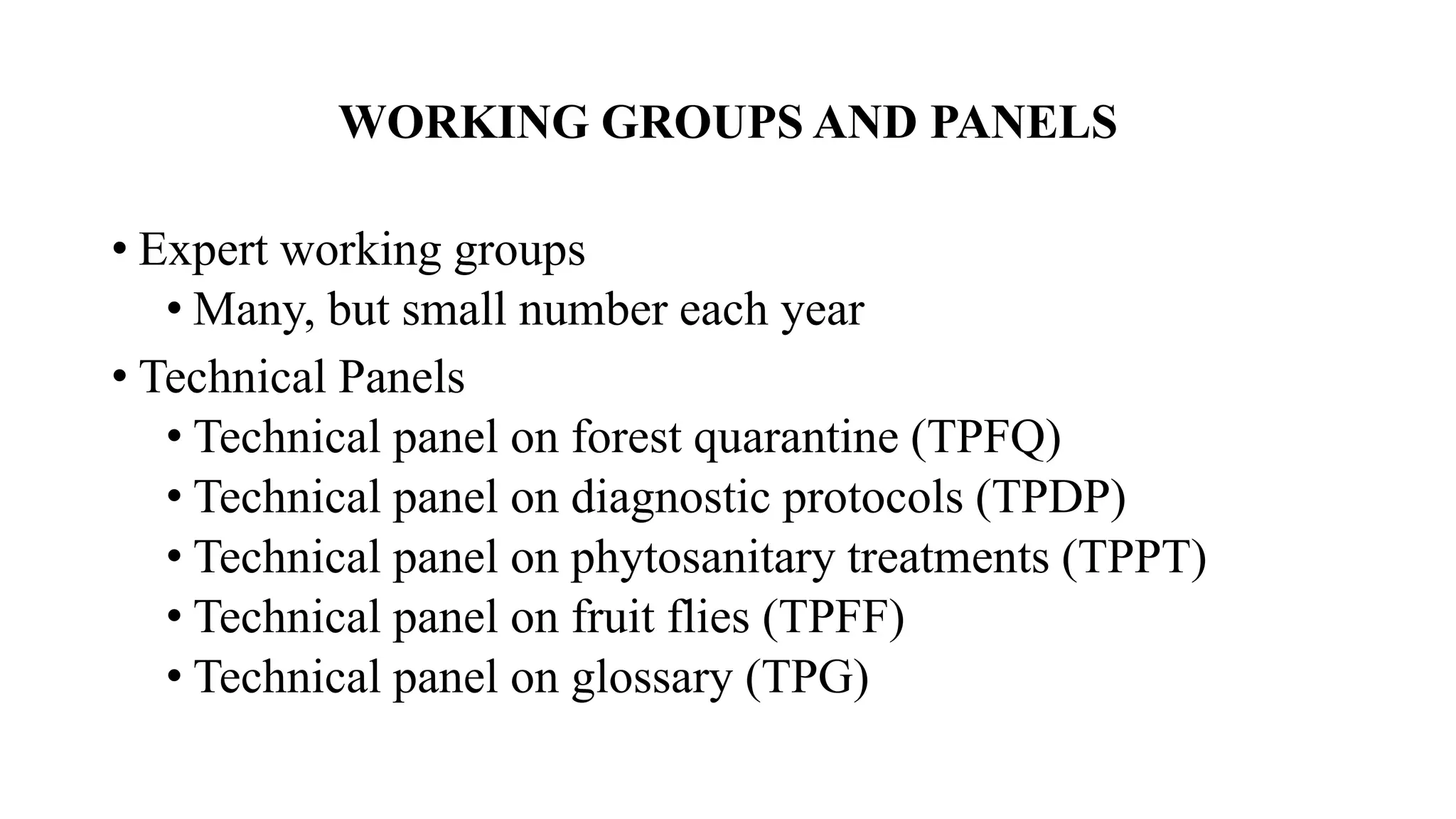 WORKING GROUPS AND PANELS
• Expert working groups
• Many, but small number each year
• Technical Panels
• Technical panel on forest quarantine (TPFQ)
• Technical panel on diagnostic protocols (TPDP)
• Technical panel on phytosanitary treatments (TPPT)
• Technical panel on fruit flies (TPFF)
• Technical panel on glossary (TPG)
 