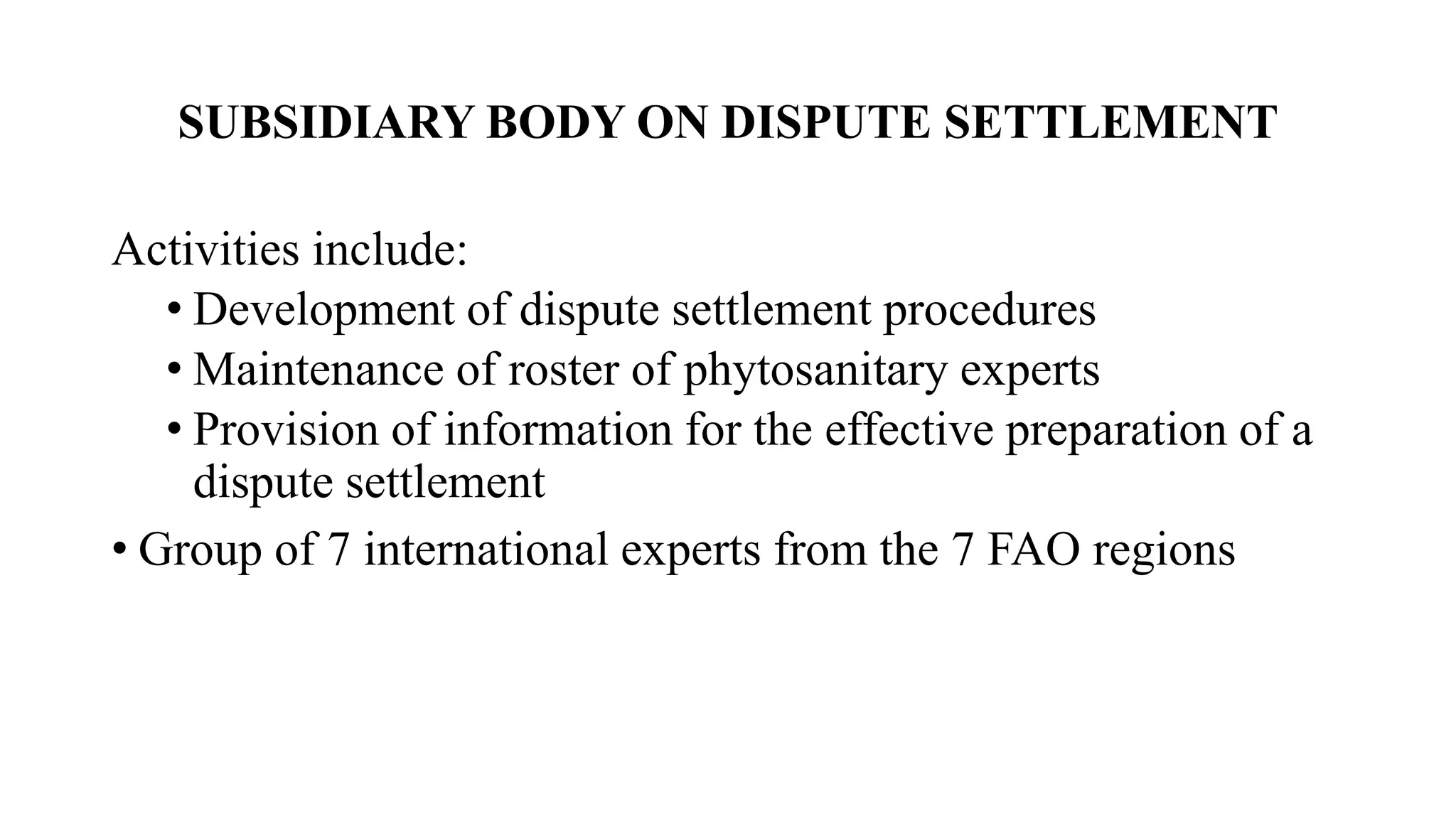 SUBSIDIARY BODY ON DISPUTE SETTLEMENT
Activities include:
• Development of dispute settlement procedures
• Maintenance of roster of phytosanitary experts
• Provision of information for the effective preparation of a
dispute settlement
• Group of 7 international experts from the 7 FAO regions
 