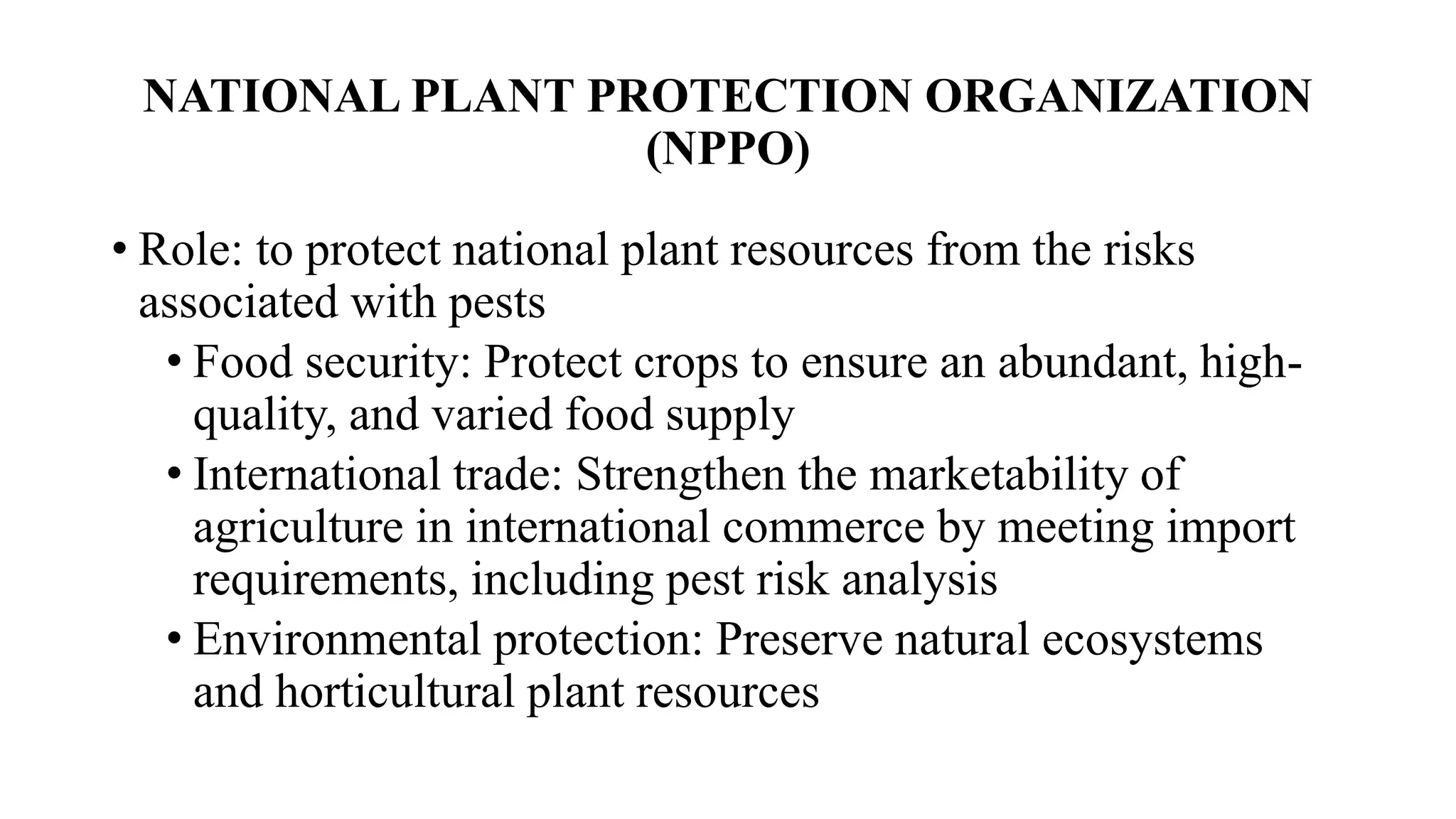 NATIONAL PLANT PROTECTION ORGANIZATION
(NPPO)
• Role: to protect national plant resources from the risks
associated with pests
• Food security: Protect crops to ensure an abundant, high-
quality, and varied food supply
• International trade: Strengthen the marketability of
agriculture in international commerce by meeting import
requirements, including pest risk analysis
• Environmental protection: Preserve natural ecosystems
and horticultural plant resources
 
