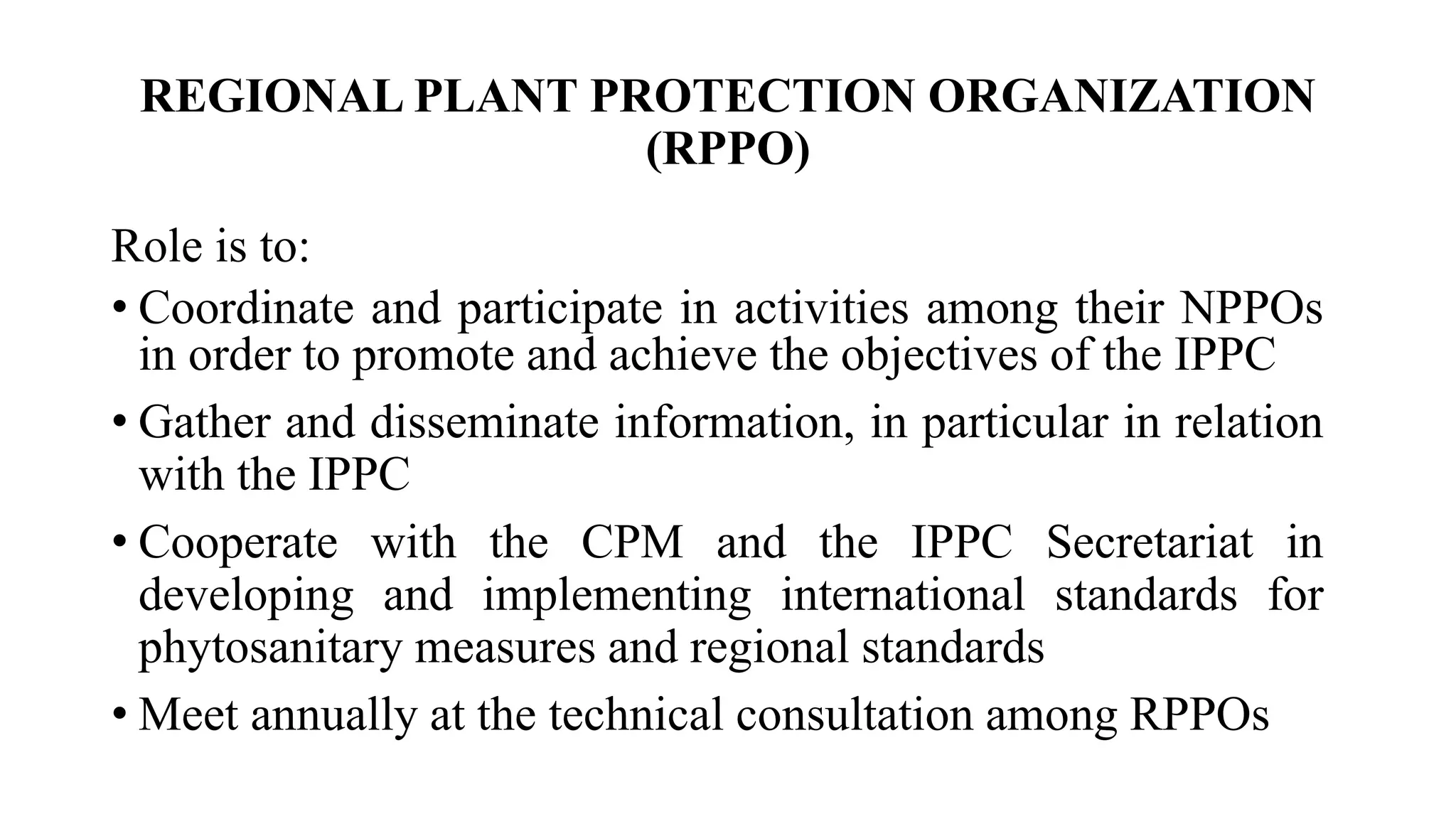 REGIONAL PLANT PROTECTION ORGANIZATION
(RPPO)
Role is to:
• Coordinate and participate in activities among their NPPOs
in order to promote and achieve the objectives of the IPPC
• Gather and disseminate information, in particular in relation
with the IPPC
• Cooperate with the CPM and the IPPC Secretariat in
developing and implementing international standards for
phytosanitary measures and regional standards
• Meet annually at the technical consultation among RPPOs
 