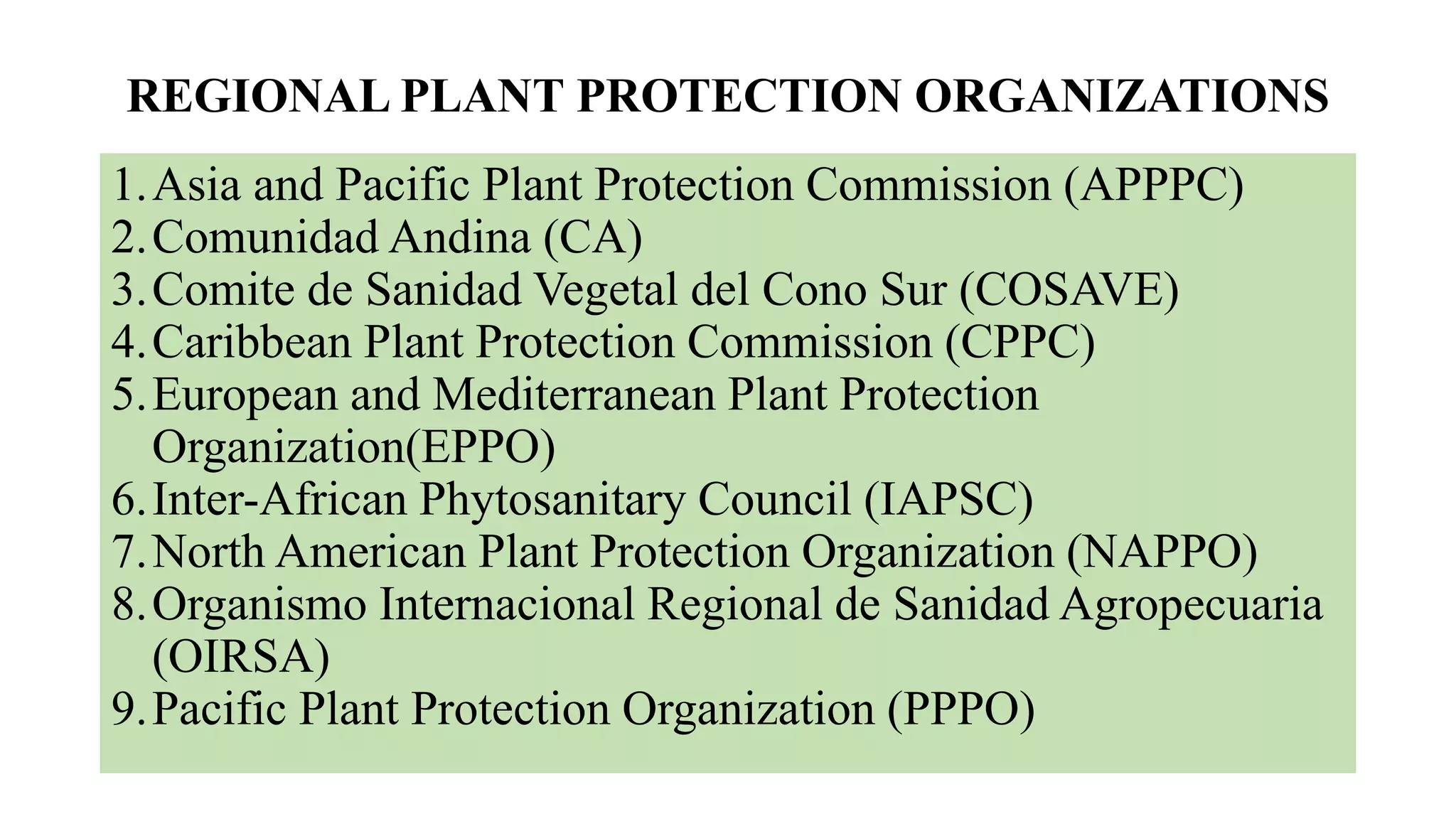 REGIONAL PLANT PROTECTION ORGANIZATIONS
1.Asia and Pacific Plant Protection Commission (APPPC)
2.Comunidad Andina (CA)
3.Comite de Sanidad Vegetal del Cono Sur (COSAVE)
4.Caribbean Plant Protection Commission (CPPC)
5.European and Mediterranean Plant Protection
Organization(EPPO)
6.Inter-African Phytosanitary Council (IAPSC)
7.North American Plant Protection Organization (NAPPO)
8.Organismo Internacional Regional de Sanidad Agropecuaria
(OIRSA)
9.Pacific Plant Protection Organization (PPPO)
 