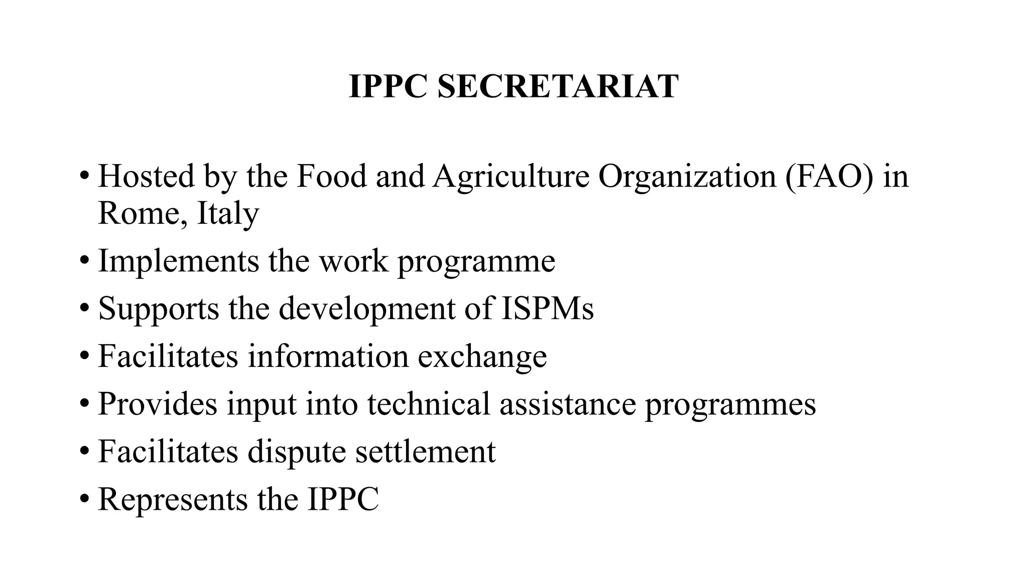 IPPC SECRETARIAT
• Hosted by the Food and Agriculture Organization (FAO) in
Rome, Italy
• Implements the work programme
• Supports the development of ISPMs
• Facilitates information exchange
• Provides input into technical assistance programmes
• Facilitates dispute settlement
• Represents the IPPC
 