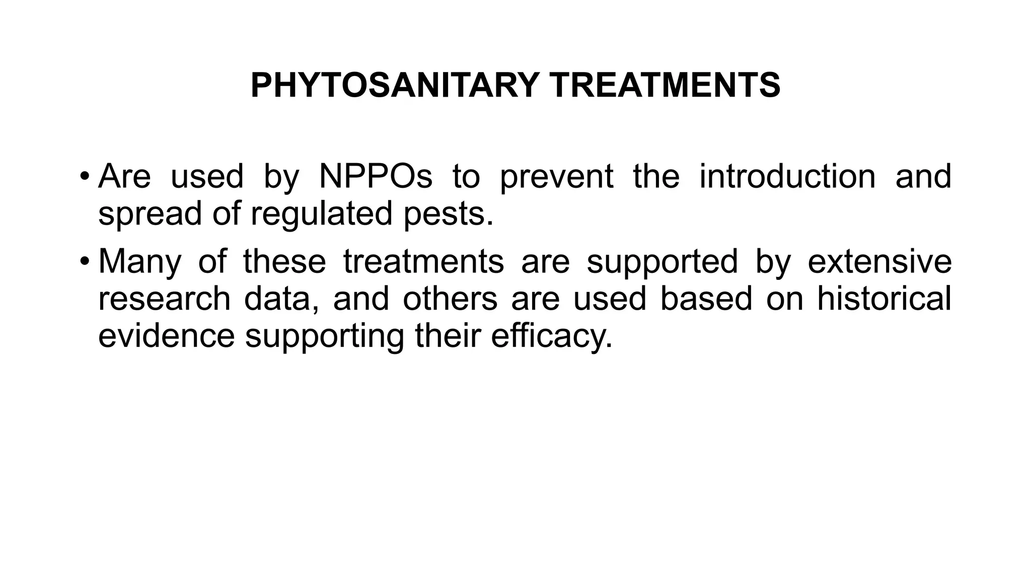 PHYTOSANITARY TREATMENTS
• Are used by NPPOs to prevent the introduction and
spread of regulated pests.
• Many of these treatments are supported by extensive
research data, and others are used based on historical
evidence supporting their efficacy.
 