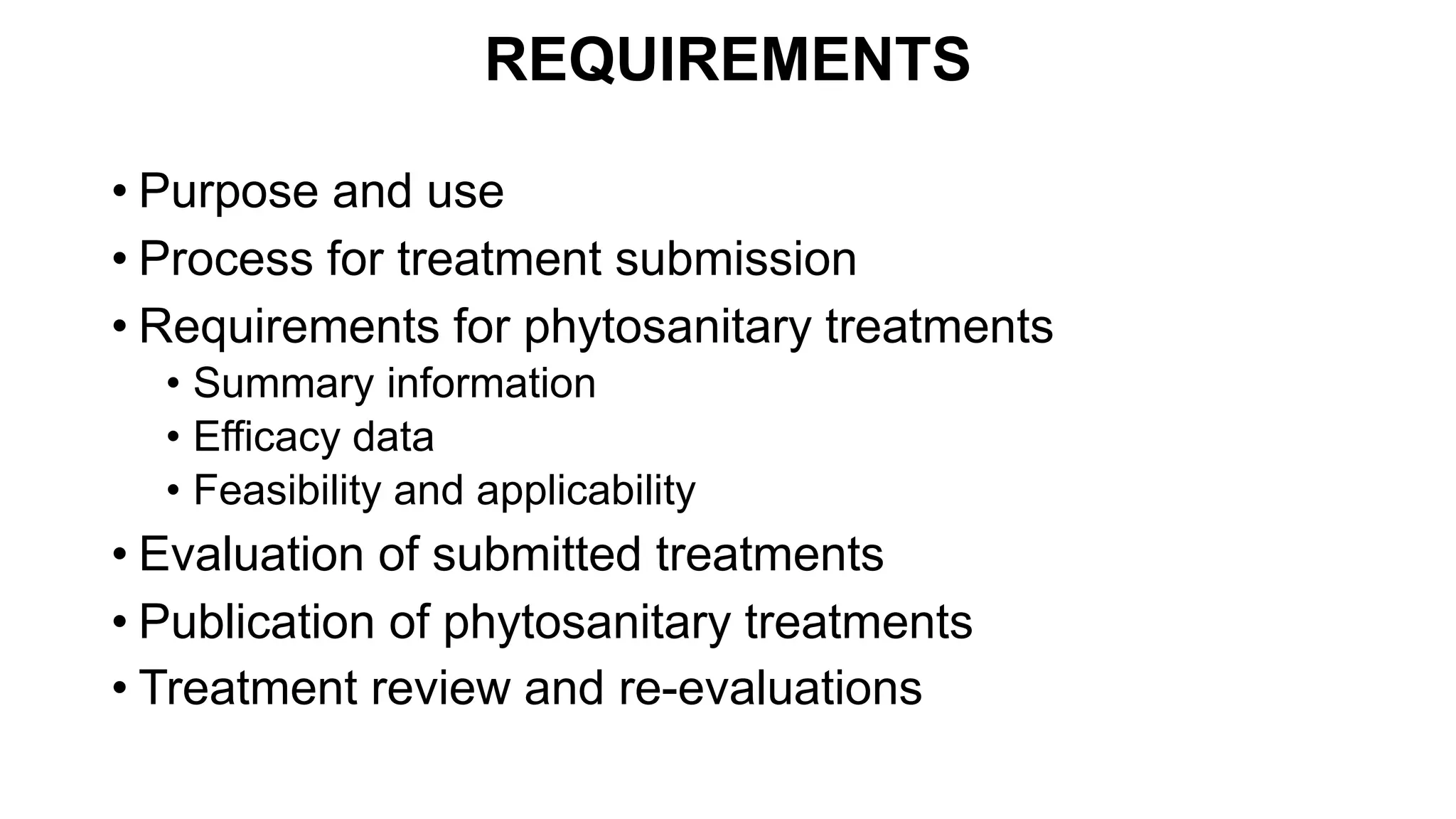 REQUIREMENTS
• Purpose and use
• Process for treatment submission
• Requirements for phytosanitary treatments
• Summary information
• Efficacy data
• Feasibility and applicability
• Evaluation of submitted treatments
• Publication of phytosanitary treatments
• Treatment review and re-evaluations
 