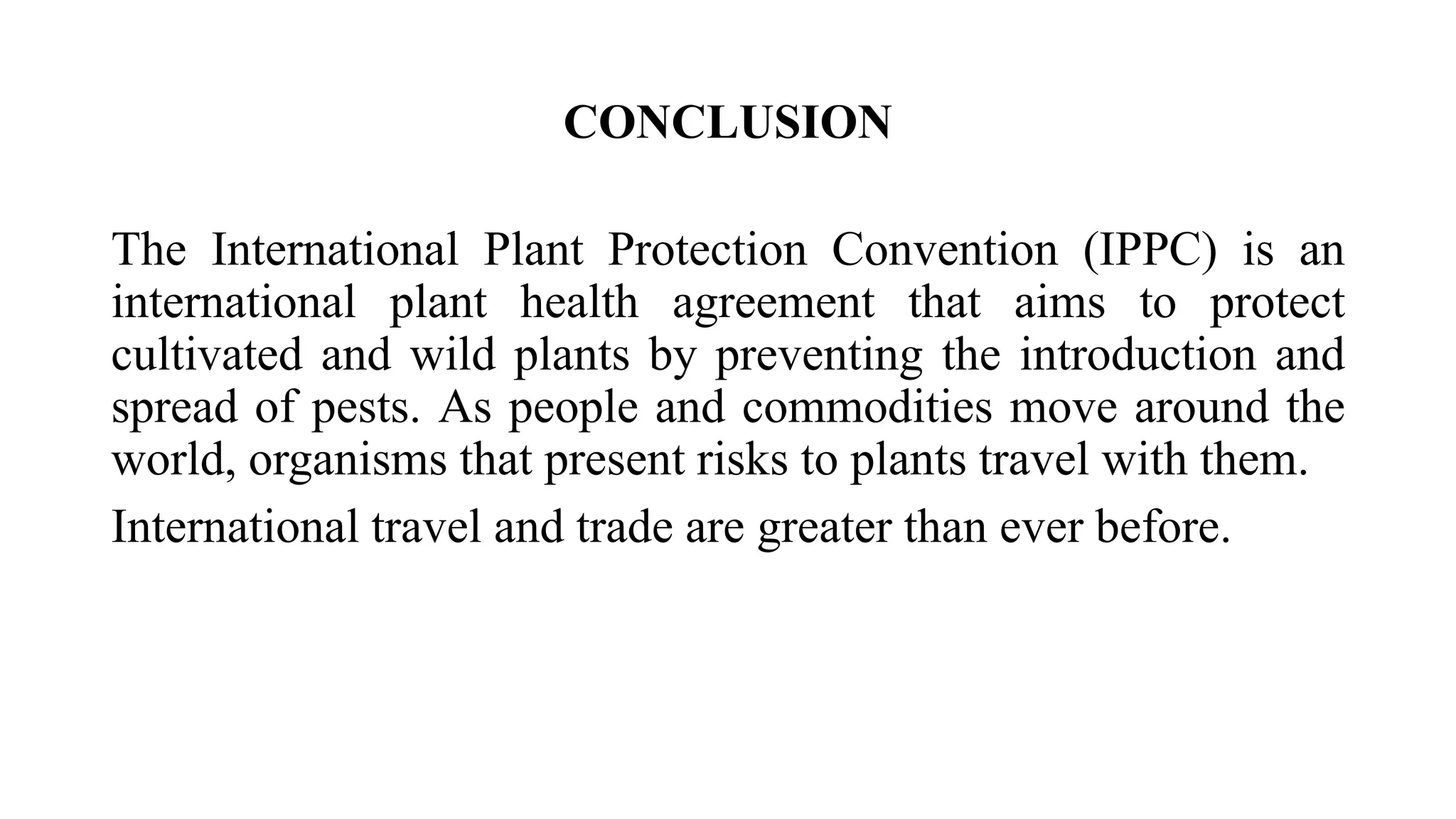 CONCLUSION
The International Plant Protection Convention (IPPC) is an
international plant health agreement that aims to protect
cultivated and wild plants by preventing the introduction and
spread of pests. As people and commodities move around the
world, organisms that present risks to plants travel with them.
International travel and trade are greater than ever before.
 