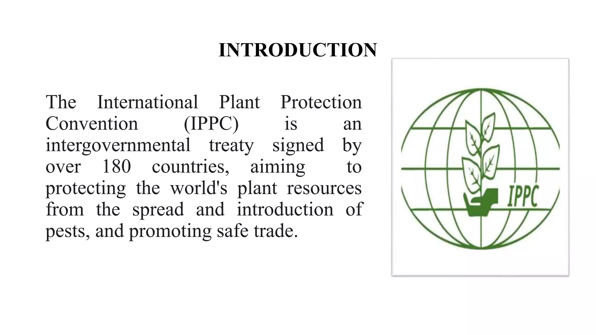 INTRODUCTION
The International Plant Protection
Convention (IPPC) is an
intergovernmental treaty signed by
over 180 countries, aiming to
protecting the world's plant resources
from the spread and introduction of
pests, and promoting safe trade.
 