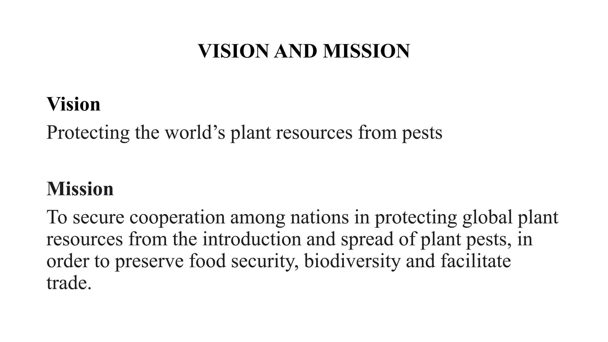 VISION AND MISSION
Vision
Protecting the world’s plant resources from pests
Mission
To secure cooperation among nations in protecting global plant
resources from the introduction and spread of plant pests, in
order to preserve food security, biodiversity and facilitate
trade.
 