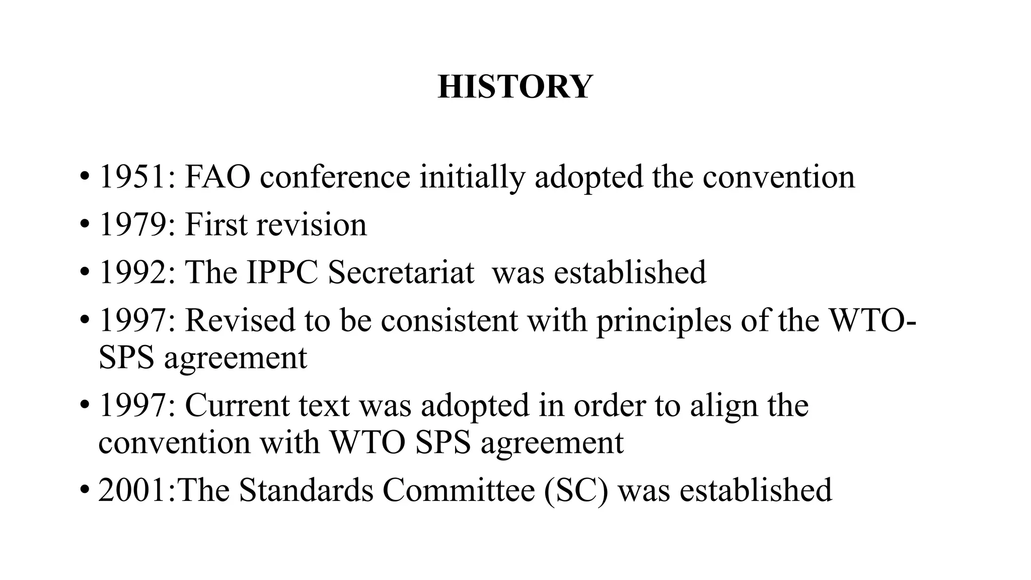 HISTORY
• 1951: FAO conference initially adopted the convention
• 1979: First revision
• 1992: The IPPC Secretariat was established
• 1997: Revised to be consistent with principles of the WTO-
SPS agreement
• 1997: Current text was adopted in order to align the
convention with WTO SPS agreement
• 2001:The Standards Committee (SC) was established
 