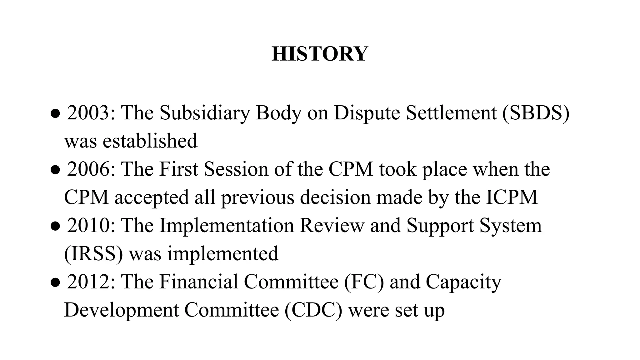 HISTORY
● 2003: The Subsidiary Body on Dispute Settlement (SBDS)
was established
● 2006: The First Session of the CPM took place when the
CPM accepted all previous decision made by the ICPM
● 2010: The Implementation Review and Support System
(IRSS) was implemented
● 2012: The Financial Committee (FC) and Capacity
Development Committee (CDC) were set up
 