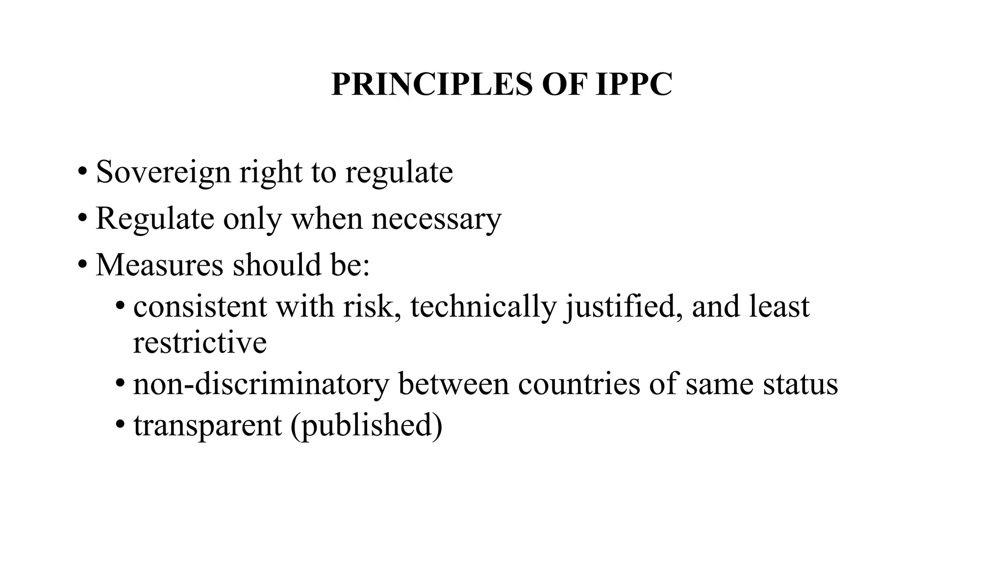 PRINCIPLES OF IPPC
• Sovereign right to regulate
• Regulate only when necessary
• Measures should be:
• consistent with risk, technically justified, and least
restrictive
• non-discriminatory between countries of same status
• transparent (published)
 