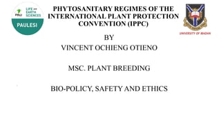 PHYTOSANITARY REGIMES OF THE
INTERNATIONAL PLANT PROTECTION
CONVENTION (IPPC)
BY
VINCENT OCHIENG OTIENO
MSC. PLANT BREEDING
BIO-POLICY, SAFETY AND ETHICS
 