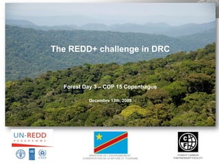1




The REDD+ challenge in DRC



  Forest Day 3 – COP 15 Copenhague

            Decembre 13th, 2009




            MINISTERE DE L’ENVIRONNEMENT,         FOREST CARBON
        CONSERVATION DE LA NATURE ET TOURISME   PARTNERSHIP FACILITY
 