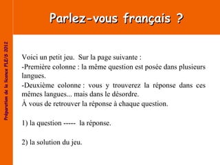 Parlez-vous français ?
Préparation de la licence FLE/S 2012




                                       Voici un petit jeu. Sur la page suivante :
                                       -Première colonne : la même question est posée dans plusieurs
                                       langues.
                                       -Deuxième colonne : vous y trouverez la réponse dans ces
                                       mêmes langues... mais dans le désordre.
                                       À vous de retrouver la réponse à chaque question.

                                       1) la question ----- la réponse.

                                       2) la solution du jeu.
 