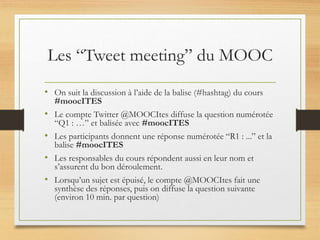 Les “Tweet meeting” du MOOC
• On suit la discussion à l’aide de la balise (#hashtag) du cours
#moocITES
• Le compte Twitter @MOOCItes diffuse la question numérotée
“Q1 : …” et balisée avec #moocITES
• Les participants donnent une réponse numérotée “R1 : ...” et la
balise #moocITES
• Les responsables du cours répondent aussi en leur nom et
s’assurent du bon déroulement.
• Lorsqu’un sujet est épuisé, le compte @MOOCItes fait une
synthèse des réponses, puis on diffuse la question suivante
(environ 10 min. par question)
 