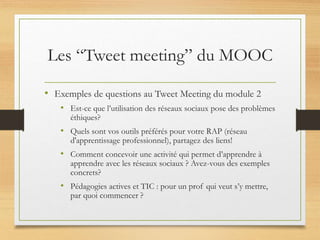 Les “Tweet meeting” du MOOC
• Exemples de questions au Tweet Meeting du module 2
• Est-ce que l’utilisation des réseaux sociaux pose des problèmes
éthiques?
• Quels sont vos outils préférés pour votre RAP (réseau
d'apprentissage professionnel), partagez des liens!
• Comment concevoir une activité qui permet d’apprendre à
apprendre avec les réseaux sociaux ? Avez-vous des exemples
concrets?
• Pédagogies actives et TIC : pour un prof qui veut s’y mettre,
par quoi commencer ?
 
