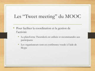 Les “Tweet meeting” du MOOC
• Pour faciliter la coordination et la gestion de
l’activité:
• La plateforme Tweetdeck est utilisée et recommandée aux
participants
• Les organisateurs sont en conférence vocale à l’aide de
Skype
 